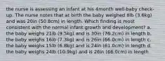 the nurse is assessing an infant at his 4month well-baby check-up. The nurse notes that at birth the baby weighed 8lb (3.6kg) and was 20in (50.8cm) in length. Which finding is most consistent with the normal infant growth and development? a. the baby weighs 21lb (9.5kg) and is 30in (76.2cm) in length b. the baby weighs 16lb (7.3kg) and is 26in (66.0cm) in length c. the baby weighs 15lb (6.8kg) and is 24in (61.0cm) in length d. the baby weighs 24lb (10.9kg) and is 26in (66.0cm) in length