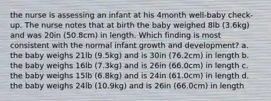 the nurse is assessing an infant at his 4month well-baby check-up. The nurse notes that at birth the baby weighed 8lb (3.6kg) and was 20in (50.8cm) in length. Which finding is most consistent with the normal infant growth and development? a. the baby weighs 21lb (9.5kg) and is 30in (76.2cm) in length b. the baby weighs 16lb (7.3kg) and is 26in (66.0cm) in length c. the baby weighs 15lb (6.8kg) and is 24in (61.0cm) in length d. the baby weighs 24lb (10.9kg) and is 26in (66.0cm) in length