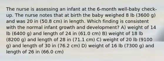 The nurse is assessing an infant at the 6-month well-baby check-up. The nurse notes that at birth the baby weighed 8 lb (3600 g) and was 20 in (50.8 cm) in length. Which finding is consistent with the normal infant <a href='https://www.questionai.com/knowledge/kde2iCObwW-growth-and-development' class='anchor-knowledge'>growth and development</a>? A) weight of 14 lb (6400 g) and length of 24 in (61.0 cm) B) weight of 18 lb (8200 g) and length of 28 in (71.1 cm) C) weight of 20 lb (9100 g) and length of 30 in (76.2 cm) D) weight of 16 lb (7300 g) and length of 26 in (66.0 cm)