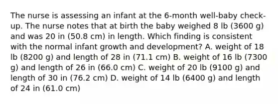 The nurse is assessing an infant at the 6-month well-baby check-up. The nurse notes that at birth the baby weighed 8 lb (3600 g) and was 20 in (50.8 cm) in length. Which finding is consistent with the normal infant <a href='https://www.questionai.com/knowledge/kde2iCObwW-growth-and-development' class='anchor-knowledge'>growth and development</a>? A. weight of 18 lb (8200 g) and length of 28 in (71.1 cm) B. weight of 16 lb (7300 g) and length of 26 in (66.0 cm) C. weight of 20 lb (9100 g) and length of 30 in (76.2 cm) D. weight of 14 lb (6400 g) and length of 24 in (61.0 cm)