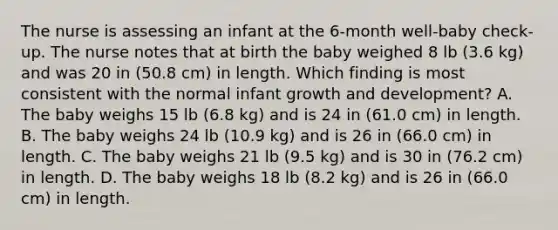 The nurse is assessing an infant at the 6-month well-baby check-up. The nurse notes that at birth the baby weighed 8 lb (3.6 kg) and was 20 in (50.8 cm) in length. Which finding is most consistent with the normal infant <a href='https://www.questionai.com/knowledge/kde2iCObwW-growth-and-development' class='anchor-knowledge'>growth and development</a>? A. The baby weighs 15 lb (6.8 kg) and is 24 in (61.0 cm) in length. B. The baby weighs 24 lb (10.9 kg) and is 26 in (66.0 cm) in length. C. The baby weighs 21 lb (9.5 kg) and is 30 in (76.2 cm) in length. D. The baby weighs 18 lb (8.2 kg) and is 26 in (66.0 cm) in length.