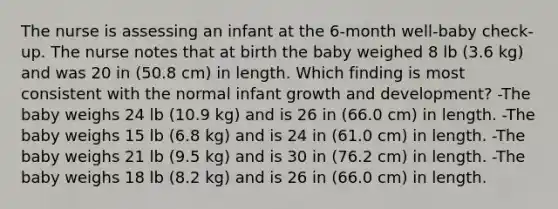 The nurse is assessing an infant at the 6-month well-baby check-up. The nurse notes that at birth the baby weighed 8 lb (3.6 kg) and was 20 in (50.8 cm) in length. Which finding is most consistent with the normal infant <a href='https://www.questionai.com/knowledge/kde2iCObwW-growth-and-development' class='anchor-knowledge'>growth and development</a>? -The baby weighs 24 lb (10.9 kg) and is 26 in (66.0 cm) in length. -The baby weighs 15 lb (6.8 kg) and is 24 in (61.0 cm) in length. -The baby weighs 21 lb (9.5 kg) and is 30 in (76.2 cm) in length. -The baby weighs 18 lb (8.2 kg) and is 26 in (66.0 cm) in length.