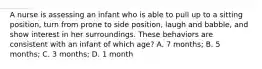 A nurse is assessing an infant who is able to pull up to a sitting position, turn from prone to side position, laugh and babble, and show interest in her surroundings. These behaviors are consistent with an infant of which age? A. 7 months; B. 5 months; C. 3 months; D. 1 month