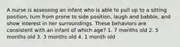 A nurse is assessing an infant who is able to pull up to a sitting position, turn from prone to side position, laugh and babble, and show interest in her surroundings. These behaviors are consistent with an infant of which age? 1. 7 months old 2. 5 months old 3. 3 months old 4. 1 month old