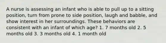 A nurse is assessing an infant who is able to pull up to a sitting position, turn from prone to side position, laugh and babble, and show interest in her surroundings. These behaviors are consistent with an infant of which age? 1. 7 months old 2. 5 months old 3. 3 months old 4. 1 month old