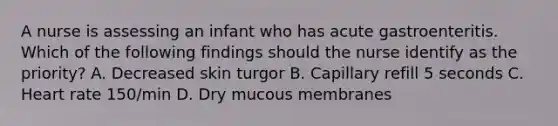 A nurse is assessing an infant who has acute gastroenteritis. Which of the following findings should the nurse identify as the priority? A. Decreased skin turgor B. Capillary refill 5 seconds C. Heart rate 150/min D. Dry mucous membranes