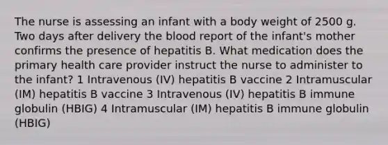 The nurse is assessing an infant with a body weight of 2500 g. Two days after delivery the blood report of the infant's mother confirms the presence of hepatitis B. What medication does the primary health care provider instruct the nurse to administer to the infant? 1 Intravenous (IV) hepatitis B vaccine 2 Intramuscular (IM) hepatitis B vaccine 3 Intravenous (IV) hepatitis B immune globulin (HBIG) 4 Intramuscular (IM) hepatitis B immune globulin (HBIG)