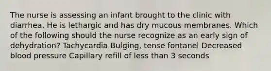 The nurse is assessing an infant brought to the clinic with diarrhea. He is lethargic and has dry mucous membranes. Which of the following should the nurse recognize as an early sign of dehydration? Tachycardia Bulging, tense fontanel Decreased blood pressure Capillary refill of less than 3 seconds