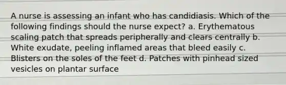 A nurse is assessing an infant who has candidiasis. Which of the following findings should the nurse expect? a. Erythematous scaling patch that spreads peripherally and clears centrally b. White exudate, peeling inflamed areas that bleed easily c. Blisters on the soles of the feet d. Patches with pinhead sized vesicles on plantar surface