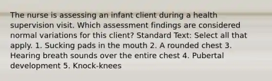 The nurse is assessing an infant client during a health supervision visit. Which assessment findings are considered normal variations for this client? Standard Text: Select all that apply. 1. Sucking pads in the mouth 2. A rounded chest 3. Hearing breath sounds over the entire chest 4. Pubertal development 5. Knock-knees