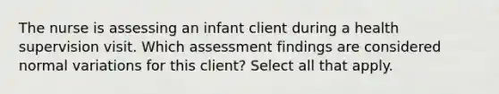 The nurse is assessing an infant client during a health supervision visit. Which assessment findings are considered normal variations for this client? Select all that apply.