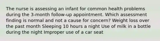 The nurse is assessing an infant for common health problems during the 3-month follow-up appointment. Which assessment finding is normal and not a cause for concern? Weight loss over the past month Sleeping 10 hours a night Use of milk in a bottle during the night Improper use of a car seat