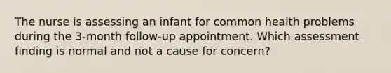 The nurse is assessing an infant for common health problems during the 3-month follow-up appointment. Which assessment finding is normal and not a cause for concern?