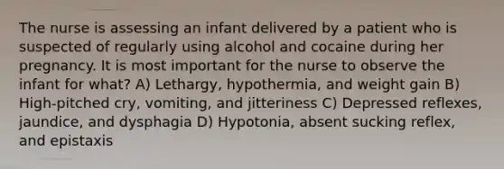 The nurse is assessing an infant delivered by a patient who is suspected of regularly using alcohol and cocaine during her pregnancy. It is most important for the nurse to observe the infant for what? A) Lethargy, hypothermia, and weight gain B) High-pitched cry, vomiting, and jitteriness C) Depressed reflexes, jaundice, and dysphagia D) Hypotonia, absent sucking reflex, and epistaxis