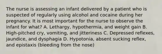 The nurse is assessing an infant delivered by a patient who is suspected of regularly using alcohol and cocaine during her pregnancy. It is most important for the nurse to observe the infant for what? A. Lethargy, hypothermia, and weight gain B. High-pitched cry, vomiting, and jitteriness C. Depressed reflexes, jaundice, and dysphagia D. Hypotonia, absent sucking reflex, and epistaxis (bleeding from the nose)