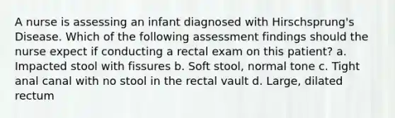 A nurse is assessing an infant diagnosed with Hirschsprung's Disease. Which of the following assessment findings should the nurse expect if conducting a rectal exam on this patient? a. Impacted stool with fissures b. Soft stool, normal tone c. Tight anal canal with no stool in the rectal vault d. Large, dilated rectum