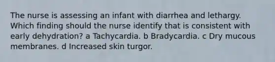 The nurse is assessing an infant with diarrhea and lethargy. Which finding should the nurse identify that is consistent with early dehydration? a Tachycardia. b Bradycardia. c Dry mucous membranes. d Increased skin turgor.