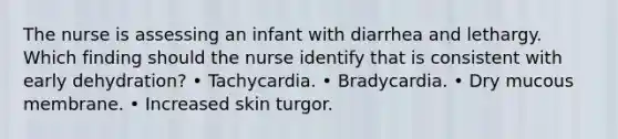 The nurse is assessing an infant with diarrhea and lethargy. Which finding should the nurse identify that is consistent with early dehydration? • Tachycardia. • Bradycardia. • Dry mucous membrane. • Increased skin turgor.