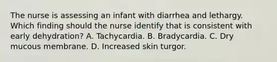 The nurse is assessing an infant with diarrhea and lethargy. Which finding should the nurse identify that is consistent with early dehydration? A. Tachycardia. B. Bradycardia. C. Dry mucous membrane. D. Increased skin turgor.