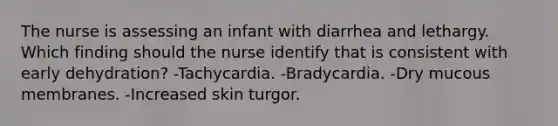 The nurse is assessing an infant with diarrhea and lethargy. Which finding should the nurse identify that is consistent with early dehydration? -Tachycardia. -Bradycardia. -Dry mucous membranes. -Increased skin turgor.