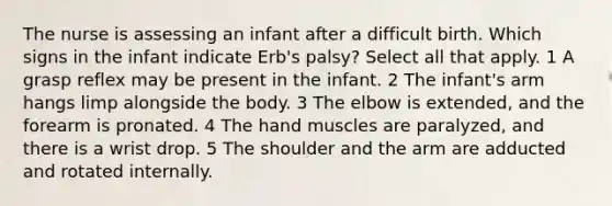 The nurse is assessing an infant after a difficult birth. Which signs in the infant indicate Erb's palsy? Select all that apply. 1 A grasp reflex may be present in the infant. 2 The infant's arm hangs limp alongside the body. 3 The elbow is extended, and the forearm is pronated. 4 The hand muscles are paralyzed, and there is a wrist drop. 5 The shoulder and the arm are adducted and rotated internally.