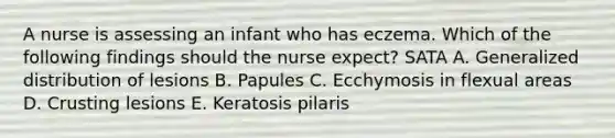 A nurse is assessing an infant who has eczema. Which of the following findings should the nurse expect? SATA A. Generalized distribution of lesions B. Papules C. Ecchymosis in flexual areas D. Crusting lesions E. Keratosis pilaris