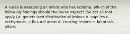 A nurse is assessing an infant who has eczema. Which of the following findings should the nurse expect? (Select all that apply.) a. generalized distribution of lesions b. papules c. ecchymosis in flexural areas d. crusting lesions e. keratosis pilaris