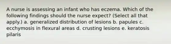 A nurse is assessing an infant who has eczema. Which of the following findings should the nurse expect? (Select all that apply.) a. generalized distribution of lesions b. papules c. ecchymosis in flexural areas d. crusting lesions e. keratosis pilaris