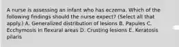 A nurse is assessing an infant who has eczema. Which of the following findings should the nurse expect? (Select all that apply.) A. Generalized distribution of lesions B. Papules C. Ecchymosis in flexural areas D. Crusting lesions E. Keratosis pilaris