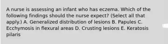 A nurse is assessing an infant who has eczema. Which of the following findings should the nurse expect? (Select all that apply.) A. Generalized distribution of lesions B. Papules C. Ecchymosis in flexural areas D. Crusting lesions E. Keratosis pilaris