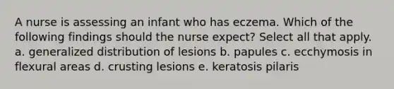 A nurse is assessing an infant who has eczema. Which of the following findings should the nurse expect? Select all that apply. a. generalized distribution of lesions b. papules c. ecchymosis in flexural areas d. crusting lesions e. keratosis pilaris