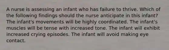 A nurse is assessing an infant who has failure to thrive. Which of the following findings should the nurse anticipate in this infant? The infant's movements will be highly coordinated. The infant's muscles will be tense with increased tone. The infant will exhibit increased crying episodes. The infant will avoid making eye contact.