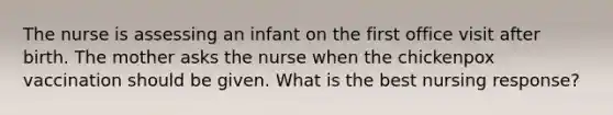 The nurse is assessing an infant on the first office visit after birth. The mother asks the nurse when the chickenpox vaccination should be given. What is the best nursing response?