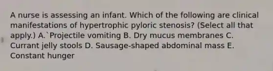 A nurse is assessing an infant. Which of the following are clinical manifestations of hypertrophic pyloric stenosis? (Select all that apply.) A.`Projectile vomiting B. Dry mucus membranes C. Currant jelly stools D. Sausage-shaped abdominal mass E. Constant hunger