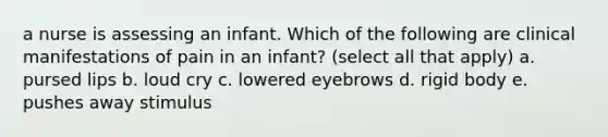 a nurse is assessing an infant. Which of the following are clinical manifestations of pain in an infant? (select all that apply) a. pursed lips b. loud cry c. lowered eyebrows d. rigid body e. pushes away stimulus