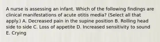 A nurse is assessing an infant. Which of the following findings are clinical manifestations of acute otitis media? (Select all that apply.) A. Decreased pain in the supine position B. Rolling head side to side C. Loss of appetite D. Increased sensitivity to sound E. Crying