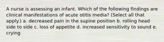 A nurse is assessing an infant. Which of the following findings are clinical manifestations of acute otitis media? (Select all that apply.) a. decreased pain in the supine position b. rolling head side to side c. loss of appetite d. increased sensitivity to sound e. crying