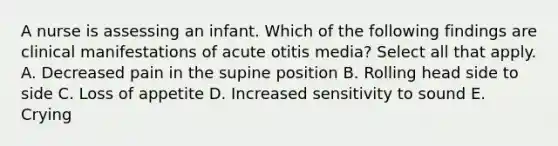 A nurse is assessing an infant. Which of the following findings are clinical manifestations of acute otitis media? Select all that apply. A. Decreased pain in the supine position B. Rolling head side to side C. Loss of appetite D. Increased sensitivity to sound E. Crying