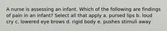 A nurse is assessing an infant. Which of the following are findings of pain in an infant? Select all that apply a. pursed lips b. loud cry c. lowered eye brows d. rigid body e. pushes stimuli away