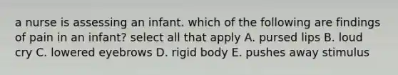 a nurse is assessing an infant. which of the following are findings of pain in an infant? select all that apply A. pursed lips B. loud cry C. lowered eyebrows D. rigid body E. pushes away stimulus