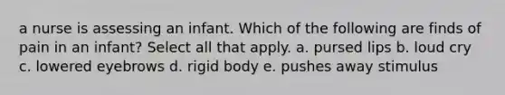 a nurse is assessing an infant. Which of the following are finds of pain in an infant? Select all that apply. a. pursed lips b. loud cry c. lowered eyebrows d. rigid body e. pushes away stimulus