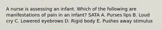 A nurse is assessing an infant. Which of the following are manifestations of pain in an infant? SATA A. Purses lips B. Loud cry C. Lowered eyebrows D. Rigid body E. Pushes away stimulus