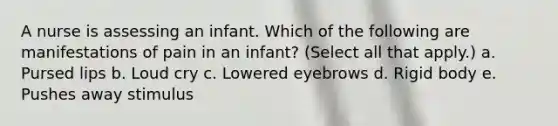 A nurse is assessing an infant. Which of the following are manifestations of pain in an infant? (Select all that apply.) a. Pursed lips b. Loud cry c. Lowered eyebrows d. Rigid body e. Pushes away stimulus