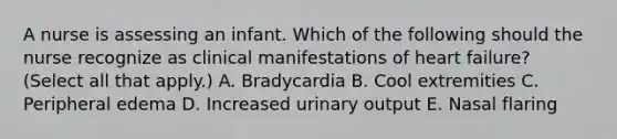 A nurse is assessing an infant. Which of the following should the nurse recognize as clinical manifestations of heart failure? (Select all that apply.) A. Bradycardia B. Cool extremities C. Peripheral edema D. Increased urinary output E. Nasal flaring