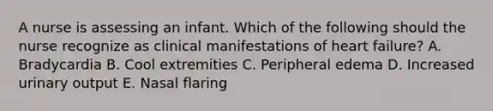 A nurse is assessing an infant. Which of the following should the nurse recognize as clinical manifestations of heart failure? A. Bradycardia B. Cool extremities C. Peripheral edema D. Increased urinary output E. Nasal flaring