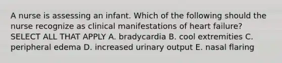 A nurse is assessing an infant. Which of the following should the nurse recognize as clinical manifestations of heart failure? SELECT ALL THAT APPLY A. bradycardia B. cool extremities C. peripheral edema D. increased urinary output E. nasal flaring