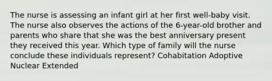 The nurse is assessing an infant girl at her first well-baby visit. The nurse also observes the actions of the 6-year-old brother and parents who share that she was the best anniversary present they received this year. Which type of family will the nurse conclude these individuals represent? Cohabitation Adoptive Nuclear Extended