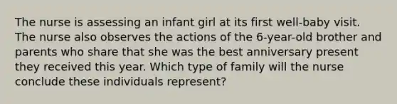 The nurse is assessing an infant girl at its first well-baby visit. The nurse also observes the actions of the 6-year-old brother and parents who share that she was the best anniversary present they received this year. Which type of family will the nurse conclude these individuals represent?