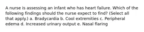 A nurse is assessing an infant who has heart failure. Which of the following findings should the nurse expect to find? (Select all that apply.) a. Bradycardia b. Cool extremities c. Peripheral edema d. Increased urinary output e. Nasal flaring