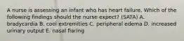 A nurse is assessing an infant who has heart failure. Which of the following findings should the nurse expect? (SATA) A. bradycardia B. cool extremities C. peripheral edema D. increased urinary output E. nasal flaring